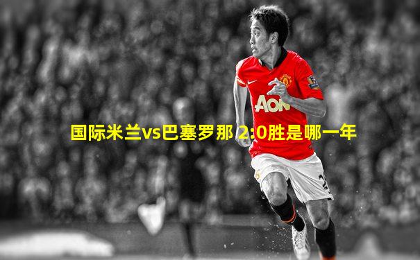国际米兰vs巴塞罗那 2:0胜是哪一年